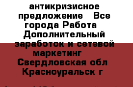 антикризисное предложение - Все города Работа » Дополнительный заработок и сетевой маркетинг   . Свердловская обл.,Красноуральск г.